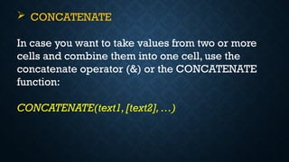  CONCATENATE
In case you want to take values from two or more
cells and combine them into one cell, use the
concatenate operator (&) or the CONCATENATE
function:
CONCATENATE(text1,[text2], …)
 