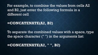 For example, to combine the values from cells A2
and B2, just enter the following formula in a
different cell
=CONCATENATE(A2, B2)
To separate the combined values with a space, type
the space character (" ") in the arguments list:
=CONCATENATE(A2, " ", B2)
 