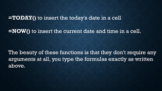 =TODAY() to insert the today's date in a cell
=NOW() to insert the current date and time in a cell.
The beauty of these functions is that they don't require any
arguments at all, you type the formulas exactly as written
above.
 