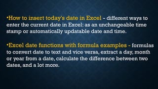 •How to insert today's date in Excel - different ways to
enter the current date in Excel: as an unchangeable time
stamp or automatically updatable date and time.
•Excel date functions with formula examples - formulas
to convert date to text and vice versa, extract a day, month
or year from a date, calculate the difference between two
dates, and a lot more.
 