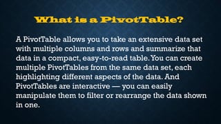 What is a PivotTable?
A PivotTable allows you to take an extensive data set
with multiple columns and rows and summarize that
data in a compact, easy-to-read table.You can create
multiple PivotTables from the same data set, each
highlighting different aspects of the data. And
PivotTables are interactive — you can easily
manipulate them to filter or rearrange the data shown
in one.
 