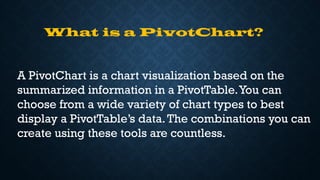 What is a PivotChart?
A PivotChart is a chart visualization based on the
summarized information in a PivotTable.You can
choose from a wide variety of chart types to best
display a PivotTable’s data.The combinations you can
create using these tools are countless.
 