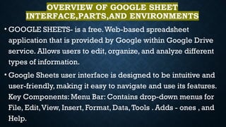 OVERVIEW OF GOOGLE SHEET
INTERFACE,PARTS,AND ENVIRONMENTS
• GOOGLE SHEETS- is a free.Web-based spreadsheet
application that is provided by Google within Google Drive
service. Allows users to edit, organize, and analyze different
types of information.
• Google Sheets user interface is designed to be intuitive and
user-friendly, making it easy to navigate and use its features.
Key Components: Menu Bar: Contains drop-down menus for
File, Edit,View, Insert, Format, Data,Tools . Adds - ones , and
Help.
 