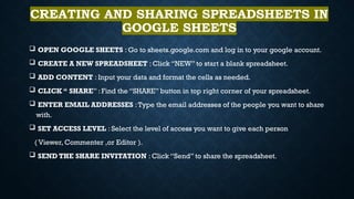 CREATING AND SHARING SPREADSHEETS IN
GOOGLE SHEETS
 OPEN GOOGLE SHEETS : Go to sheets.google.com and log in to your google account.
 CREATE A NEW SPREADSHEET : Click “NEW” to start a blank spreadsheet.
 ADD CONTENT : Input your data and format the cells as needed.
 CLICK “ SHARE” : Find the “SHARE” button in top right corner of your spreadsheet.
 ENTER EMAIL ADDRESSES :Type the email addresses of the people you want to share
with.
 SET ACCESS LEVEL : Select the level of access you want to give each person
( Viewer, Commenter ,or Editor ).
 SEND THE SHARE INVITATION : Click “Send” to share the spreadsheet.
 