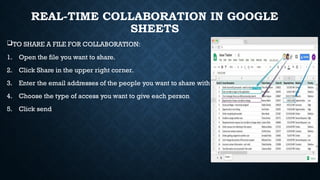 REAL-TIME COLLABORATION IN GOOGLE
SHEETS
TO SHARE A FILE FOR COLLABORATION:
1. Open the file you want to share.
2. Click Share in the upper right corner.
3. Enter the email addresses of the people you want to share with
4. Choose the type of access you want to give each person
5. Click send
 
