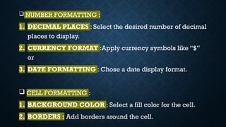  NUMBER FORMATTING :
1. DECIMAL PLACES : Select the desired number of decimal
places to display.
2. CURRENCY FORMAT :Apply currency symbols like “$”
or
3. DATE FORMATTING : Chose a date display format.
 CELL FORMATTING :
1. BACKGROUND COLOR : Select a fill color for the cell.
2. BORDERS : Add borders around the cell.
 