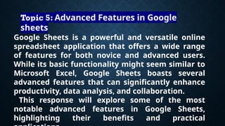 Google Sheets is a powerful and versatile online
spreadsheet application that offers a wide range
of features for both novice and advanced users.
While its basic functionality might seem similar to
Microsoft Excel, Google Sheets boasts several
advanced features that can significantly enhance
productivity, data analysis, and collaboration.
This response will explore some of the most
notable advanced features in Google Sheets,
highlighting their benefits and practical
Topic 5: Advanced Features in Google
sheets
 