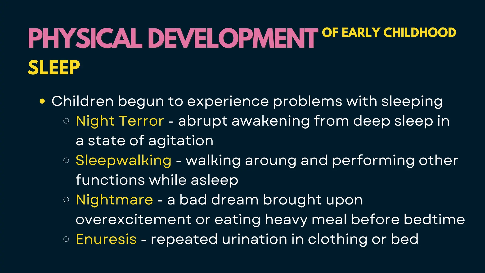 PHYSICAL DEVELOPMENT
PHYSICAL DEVELOPMENT OF EARLY CHILDHOOD
SLEEP
Children begun to experience problems with sleeping
Night Terror - abrupt awakening from deep sleep in
a state of agitation
Sleepwalking - walking aroung and performing other
functions while asleep
Nightmare - a bad dream brought upon
overexcitement or eating heavy meal before bedtime
Enuresis - repeated urination in clothing or bed
 
