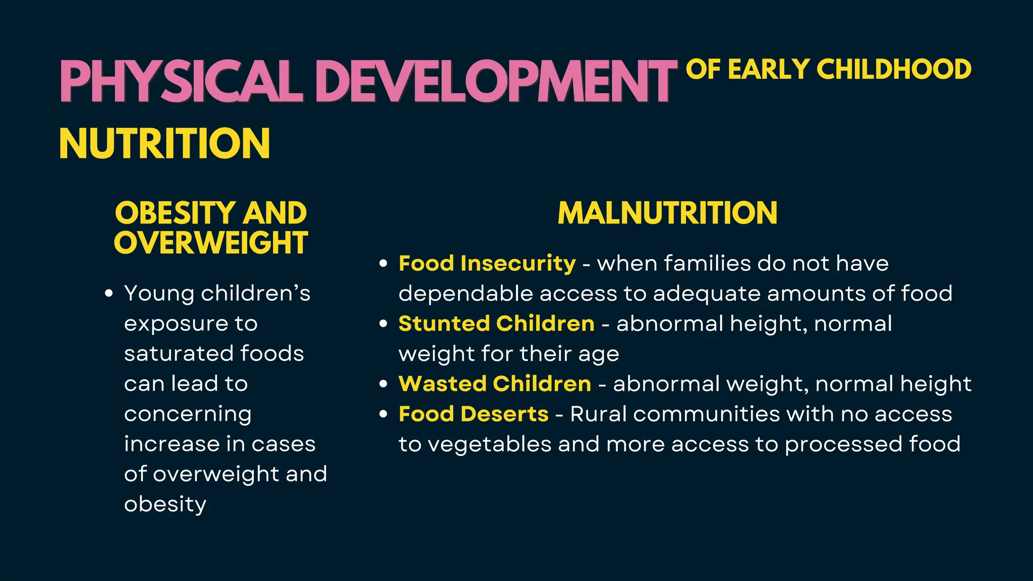 PHYSICAL DEVELOPMENT
PHYSICAL DEVELOPMENT OF EARLY CHILDHOOD
NUTRITION
OBESITY AND
OVERWEIGHT
Young children’s
exposure to
saturated foods
can lead to
concerning
increase in cases
of overweight and
obesity
MALNUTRITION
Food Insecurity - when families do not have
dependable access to adequate amounts of food
Stunted Children - abnormal height, normal
weight for their age
Wasted Children - abnormal weight, normal height
Food Deserts - Rural communities with no access
to vegetables and more access to processed food
 