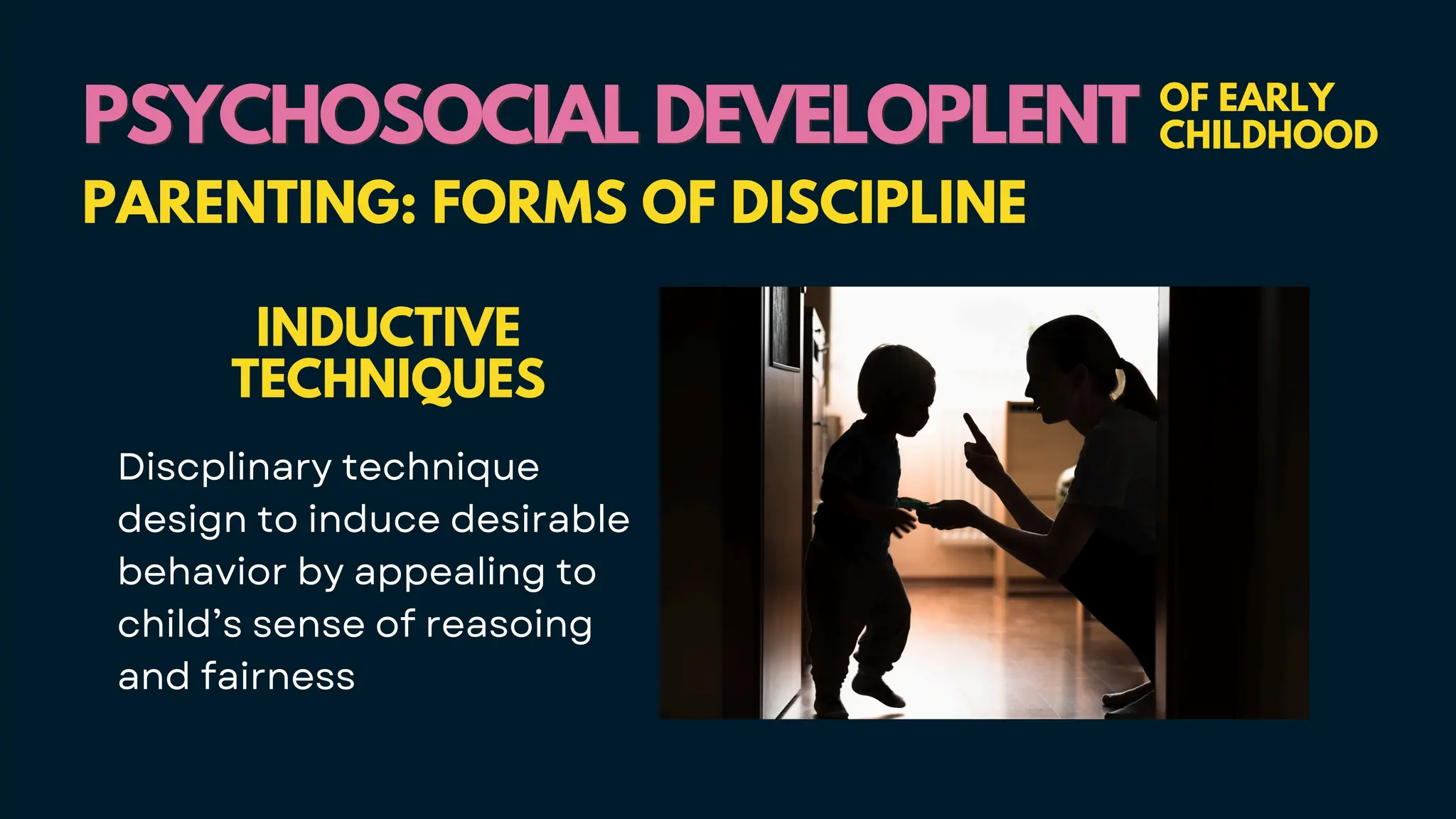 PSYCHOSOCIAL DEVELOPLENT
PSYCHOSOCIAL DEVELOPLENT OF EARLY
CHILDHOOD
PARENTING: FORMS OF DISCIPLINE
INDUCTIVE
TECHNIQUES
Discplinary technique
design to induce desirable
behavior by appealing to
child’s sense of reasoing
and fairness
 