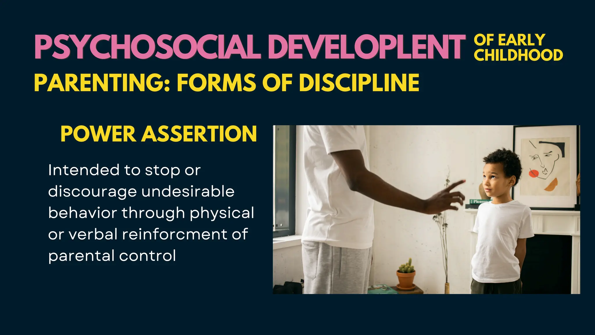 PSYCHOSOCIAL DEVELOPLENT
PSYCHOSOCIAL DEVELOPLENT OF EARLY
CHILDHOOD
PARENTING: FORMS OF DISCIPLINE
POWER ASSERTION
Intended to stop or
discourage undesirable
behavior through physical
or verbal reinforcment of
parental control
 