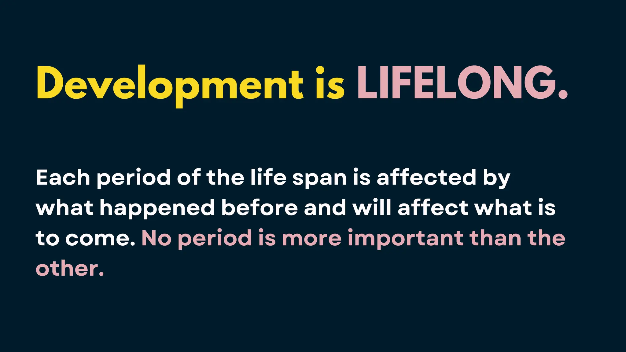 Development is LIFELONG.
Each period of the life span is affected by
what happened before and will affect what is
to come. No period is more important than the
other.
 