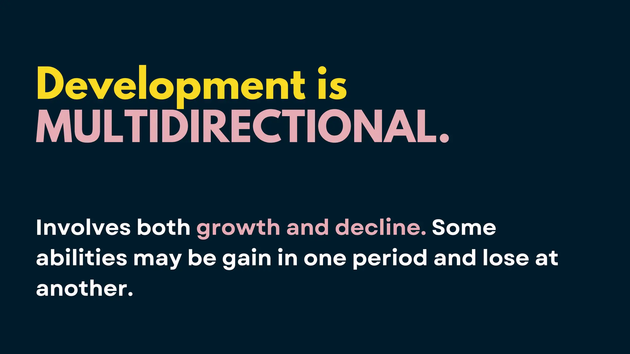Development is
MULTIDIRECTIONAL.
Involves both growth and decline. Some
abilities may be gain in one period and lose at
another.
 