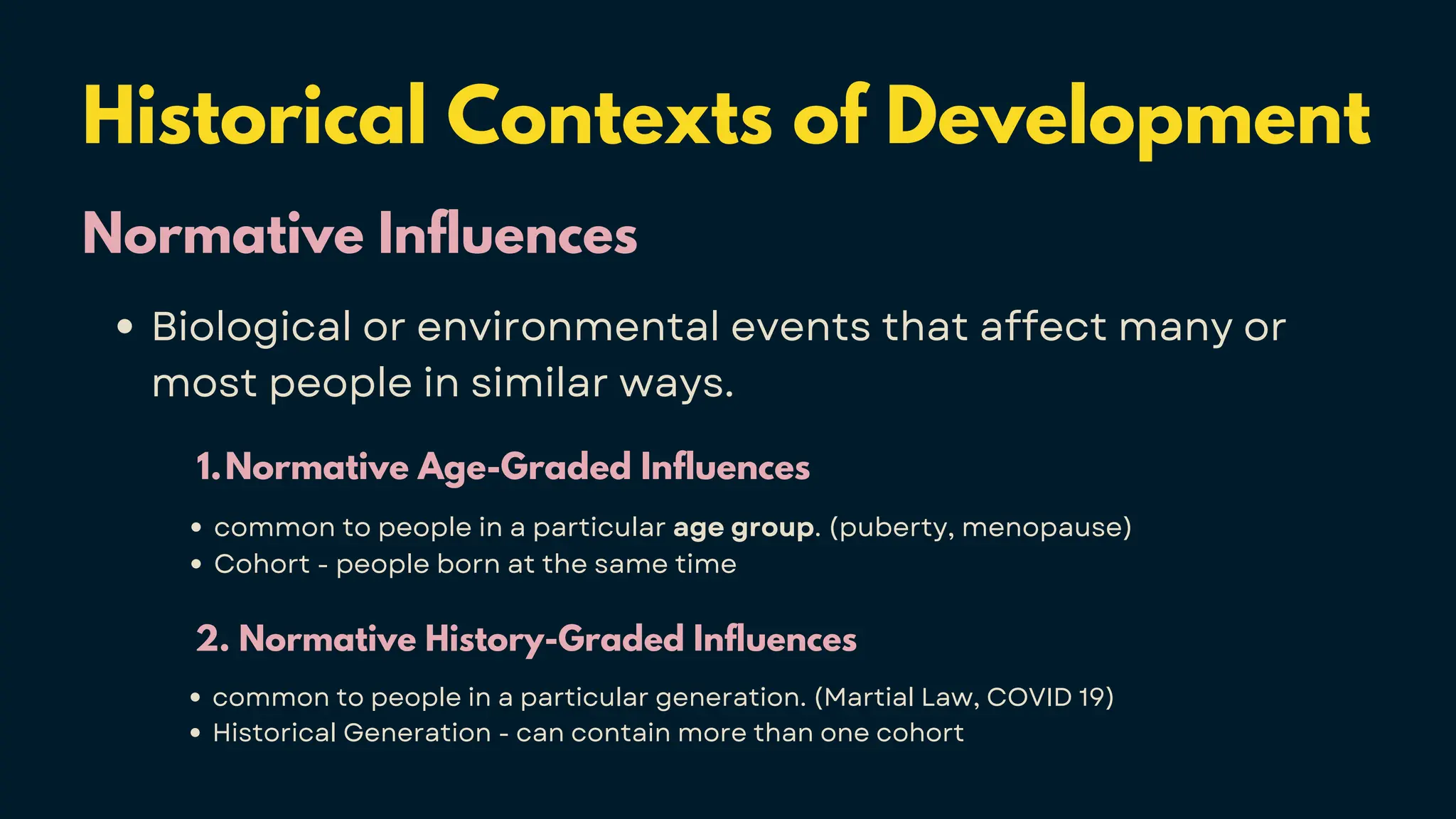 Historical Contexts of Development
Normative Influences
Biological or environmental events that affect many or
most people in similar ways.
Normative Age-Graded Influences
1.
common to people in a particular age group. (puberty, menopause)
Cohort - people born at the same time
2. Normative History-Graded Influences
common to people in a particular generation. (Martial Law, COVID 19)
Historical Generation - can contain more than one cohort
 