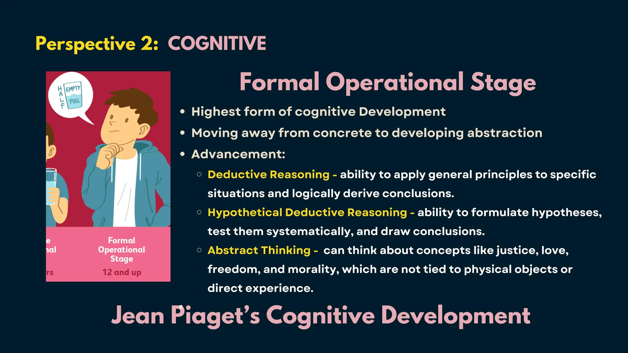 Perspective 2: COGNITIVE
Jean Piaget’s Cognitive Development
Formal Operational Stage
Highest form of cognitive Development
Moving away from concrete to developing abstraction
Advancement:
Deductive Reasoning - ability to apply general principles to specific
situations and logically derive conclusions.
Hypothetical Deductive Reasoning - ability to formulate hypotheses,
test them systematically, and draw conclusions.
Abstract Thinking - can think about concepts like justice, love,
freedom, and morality, which are not tied to physical objects or
direct experience.
 