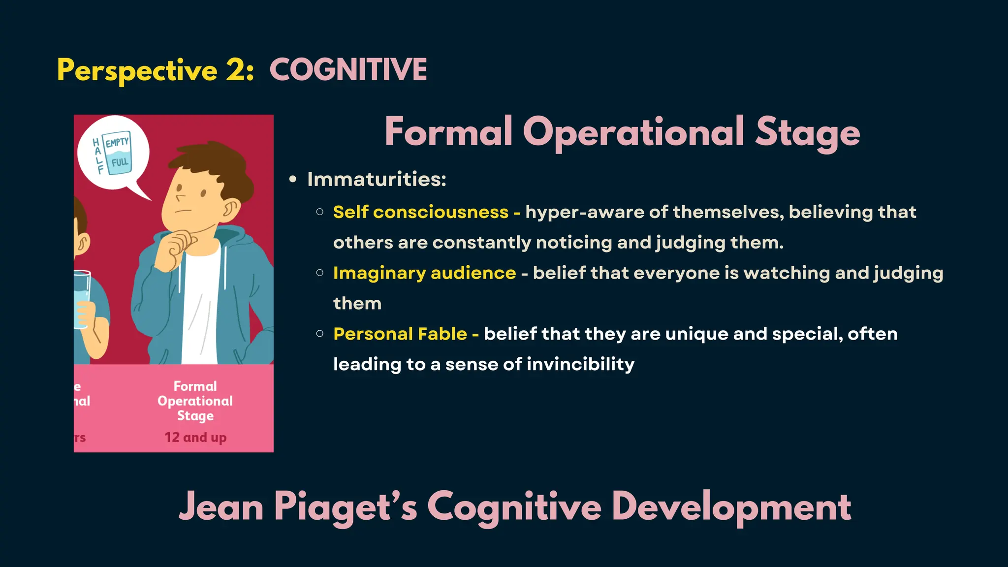 Perspective 2: COGNITIVE
Jean Piaget’s Cognitive Development
Formal Operational Stage
Immaturities:
Self consciousness - hyper-aware of themselves, believing that
others are constantly noticing and judging them.
Imaginary audience - belief that everyone is watching and judging
them
Personal Fable - belief that they are unique and special, often
leading to a sense of invincibility
 
