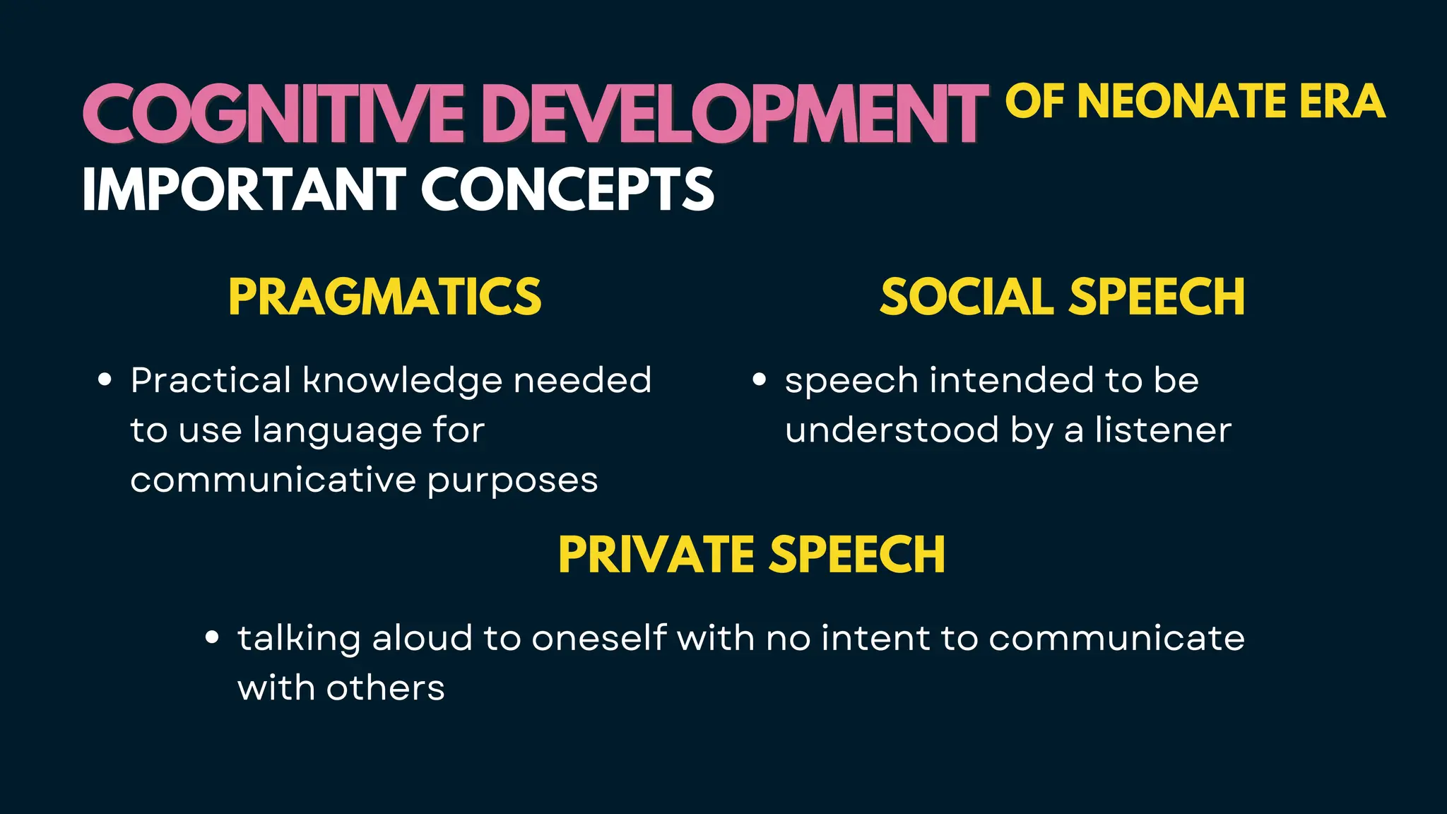 PRIVATE SPEECH
talking aloud to oneself with no intent to communicate
with others
COGNITIVE DEVELOPMENT
COGNITIVE DEVELOPMENT OF NEONATE ERA
IMPORTANT CONCEPTS
SOCIAL SPEECH
speech intended to be
understood by a listener
PRAGMATICS
Practical knowledge needed
to use language for
communicative purposes
 