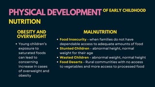 PHYSICAL DEVELOPMENT
PHYSICAL DEVELOPMENT OF EARLY CHILDHOOD
NUTRITION
OBESITY AND
OVERWEIGHT
Young children’s
exposure to
saturated foods
can lead to
concerning
increase in cases
of overweight and
obesity
MALNUTRITION
Food Insecurity - when families do not have
dependable access to adequate amounts of food
Stunted Children - abnormal height, normal
weight for their age
Wasted Children - abnormal weight, normal height
Food Deserts - Rural communities with no access
to vegetables and more access to processed food
 