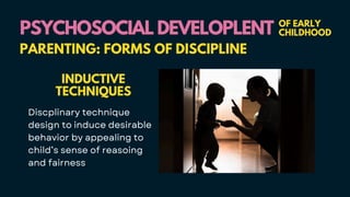 PSYCHOSOCIAL DEVELOPLENT
PSYCHOSOCIAL DEVELOPLENT OF EARLY
CHILDHOOD
PARENTING: FORMS OF DISCIPLINE
INDUCTIVE
TECHNIQUES
Discplinary technique
design to induce desirable
behavior by appealing to
child’s sense of reasoing
and fairness
 