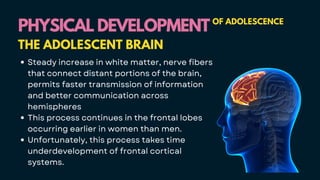 Steady increase in white matter, nerve fibers
that connect distant portions of the brain,
permits faster transmission of information
and better communication across
hemispheres
This process continues in the frontal lobes
occurring earlier in women than men.
Unfortunately, this process takes time
underdevelopment of frontal cortical
systems.
PHYSICAL DEVELOPMENT
PHYSICAL DEVELOPMENT OF ADOLESCENCE
THE ADOLESCENT BRAIN
 
