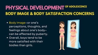 Body image—or one’s
perceptions, thoughts, and
feelings about one’s body—
can be affected by puberty.
Overall, boys tend to be
more satisfied with their
bodies than girls.
PHYSICAL DEVELOPMENT
PHYSICAL DEVELOPMENT OF ADOLESCENCE
BODY IMAGE & BODY SATISFACTION CONCERNS
 