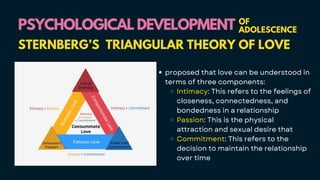 PSYCHOLOGICAL DEVELOPMENT
PSYCHOLOGICAL DEVELOPMENT OF
ADOLESCENCE
STERNBERG’S TRIANGULAR THEORY OF LOVE
proposed that love can be understood in
terms of three components:
Intimacy: This refers to the feelings of
closeness, connectedness, and
bondedness in a relationship
Passion: This is the physical
attraction and sexual desire that
Commitment: This refers to the
decision to maintain the relationship
over time
 