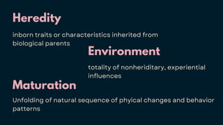 Heredity
inborn traits or characteristics inherited from
biological parents
Maturation
Unfolding of natural sequence of phyical changes and behavior
patterns
Environment
totality of nonheriditary, experiential
influences
 