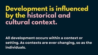 Development is influenced
by the historical and
cultural context.
All development occurs within a context or
setting. As contexts are ever changing, so as the
individuals.
 