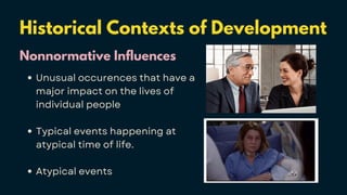 Historical Contexts of Development
Nonnormative Influences
Unusual occurences that have a
major impact on the lives of
individual people
Typical events happening at
atypical time of life.
Atypical events
 