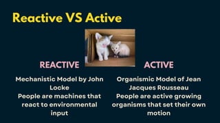Reactive VS Active
REACTIVE
Mechanistic Model by John
Locke
People are machines that
react to environmental
input
ACTIVE
Organismic Model of Jean
Jacques Rousseau
People are active growing
organisms that set their own
motion
 