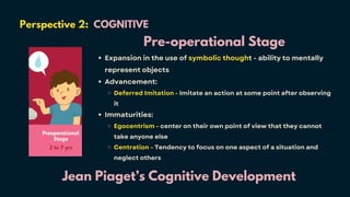 Perspective 2: COGNITIVE
Jean Piaget’s Cognitive Development
Pre-operational Stage
Expansion in the use of symbolic thought - ability to mentally
represent objects
Advancement:
Deferred Imitation - Imitate an action at some point after observing
it
Immaturities:
Egocentrism - center on their own point of view that they cannot
take anyone else
Centration - Tendency to focus on one aspect of a situation and
neglect others
 