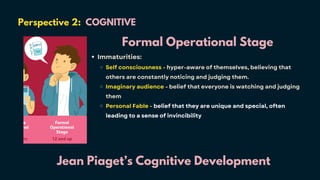 Perspective 2: COGNITIVE
Jean Piaget’s Cognitive Development
Formal Operational Stage
Immaturities:
Self consciousness - hyper-aware of themselves, believing that
others are constantly noticing and judging them.
Imaginary audience - belief that everyone is watching and judging
them
Personal Fable - belief that they are unique and special, often
leading to a sense of invincibility
 