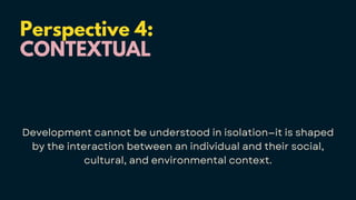 Perspective 4:
CONTEXTUAL
Development cannot be understood in isolation—it is shaped
by the interaction between an individual and their social,
cultural, and environmental context.
 