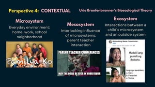 Perspective 4: CONTEXTUAL
Microsystem
Everyday environment:
home, work, school
neighborhood
Mesosystem
Interlocking influence
of microsystems:
parent teacher
interaction
Exosystem
Interactions between a
child’s microsystem
and an outside system
Urie Bronfenbrenner’s Bioecological Theory
 