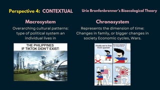 Perspective 4: CONTEXTUAL
Macrosystem
Overarching cultural patterns:
type of political system an
individual lives in
Urie Bronfenbrenner’s Bioecological Theory
Chronosystem
Represents the dimension of time:
Changes in family, or bigger changes in
society Economic cycles, Wars.
 
