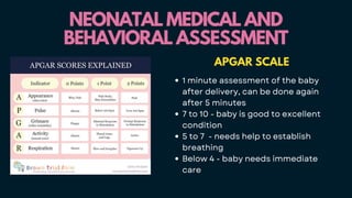 NEONATAL MEDICAL AND
NEONATAL MEDICAL AND
BEHAVIORAL ASSESSMENT
BEHAVIORAL ASSESSMENT
APGAR SCALE
1 minute assessment of the baby
after delivery, can be done again
after 5 minutes
7 to 10 - baby is good to excellent
condition
5 to 7 - needs help to establish
breathing
Below 4 - baby needs immediate
care
 