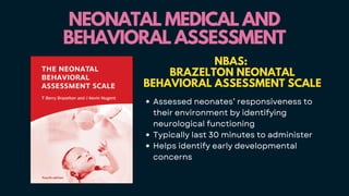 NEONATAL MEDICAL AND
NEONATAL MEDICAL AND
BEHAVIORAL ASSESSMENT
BEHAVIORAL ASSESSMENT
NBAS:
BRAZELTON NEONATAL
BEHAVIORAL ASSESSMENT SCALE
Assessed neonates’ responsiveness to
their environment by identifying
neurological functioning
Typically last 30 minutes to administer
Helps identify early developmental
concerns
 