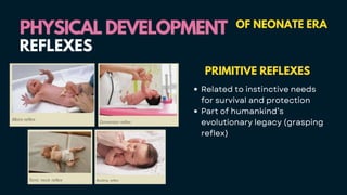 PHYSICAL DEVELOPMENT
PHYSICAL DEVELOPMENT OF NEONATE ERA
PRIMITIVE REFLEXES
Related to instinctive needs
for survival and protection
Part of humankind’s
evolutionary legacy (grasping
reflex)
REFLEXES
 