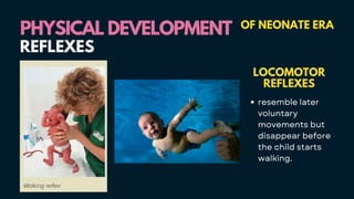 PHYSICAL DEVELOPMENT
PHYSICAL DEVELOPMENT OF NEONATE ERA
LOCOMOTOR
REFLEXES
resemble later
voluntary
movements but
disappear before
the child starts
walking.
REFLEXES
 
