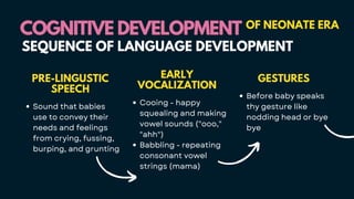 COGNITIVE DEVELOPMENT
COGNITIVE DEVELOPMENT OF NEONATE ERA
SEQUENCE OF LANGUAGE DEVELOPMENT
PRE-LINGUSTIC
SPEECH
Sound that babies
use to convey their
needs and feelings
from crying, fussing,
burping, and grunting
EARLY
VOCALIZATION
Cooing - happy
squealing and making
vowel sounds ("ooo,"
"ahh")
Babbling - repeating
consonant vowel
strings (mama)
GESTURES
Before baby speaks
thy gesture like
nodding head or bye
bye
 