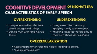 OVERREGULARIZATION
Applying grammar rules too rigidly, leading to errors.
"Ako ay lumakad-ed"
COGNITIVE DEVELOPMENT
COGNITIVE DEVELOPMENT OF NEONATE ERA
CHARACTERISTICS OF EARLY SPEECH
UNDEREXTENDING
Using a word too narrowly,
applying it only to one object.
Thinking "sapatos" refers only to
their own shoes, not all shoes.
OVEREXTENDING
Using one word to refer to a
broad category of things.
Calling man with long hair as
Jesus
 