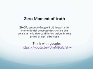 Think with google:
https://youtu.be/UmM9qfzfzhw
Zero Moment of truth 
 
ZMOT, secondo Google il più importante:
momento del processo decisionale che
consiste nella ricerca di informazioni in rete
prima di ogni altra cosa 
 