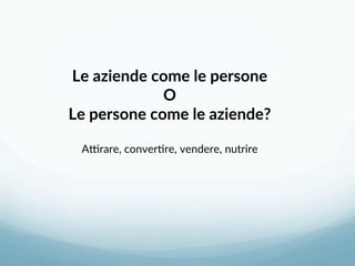 Le aziende come le persone 
O 
Le persone come le aziende? 
 
ASrare, conver3re, vendere, nutrire 
 