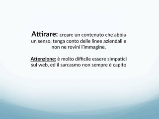 AHrare: creare un contenuto che abbia 
un senso, tenga conto delle linee aziendali e 
non ne rovini l’immagine. 
 
A=enzione: è molto diﬃcile essere simpa3ci 
sul web, ed il sarcasmo non sempre è capito 
 
 