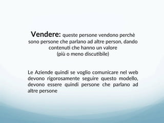 Vendere: queste persone vendono perchè 
sono persone che parlano ad altre person, dando 
contenu3 che hanno un valore 
(più o meno discu3bile) 
 
 
Le Aziende quindi se voglio comunicare nel web 
devono  rigorosamente  seguire  questo  modello, 
devono  essere  quindi  persone  che  parlano  ad 
altre persone 
 