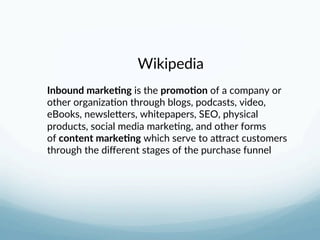 Wikipedia 
 
Inbound marke-ng is the promo-on of a company or 
other organiza3on through blogs, podcasts, video, 
eBooks, newsleLers, whitepapers, SEO, physical 
products, social media marke3ng, and other forms 
of content marke-ng which serve to aLract customers 
through the diﬀerent stages of the purchase funnel 
 