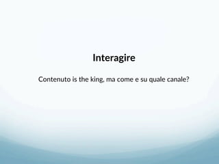 Interagire 
 
Contenuto is the king, ma come e su quale canale? 
 