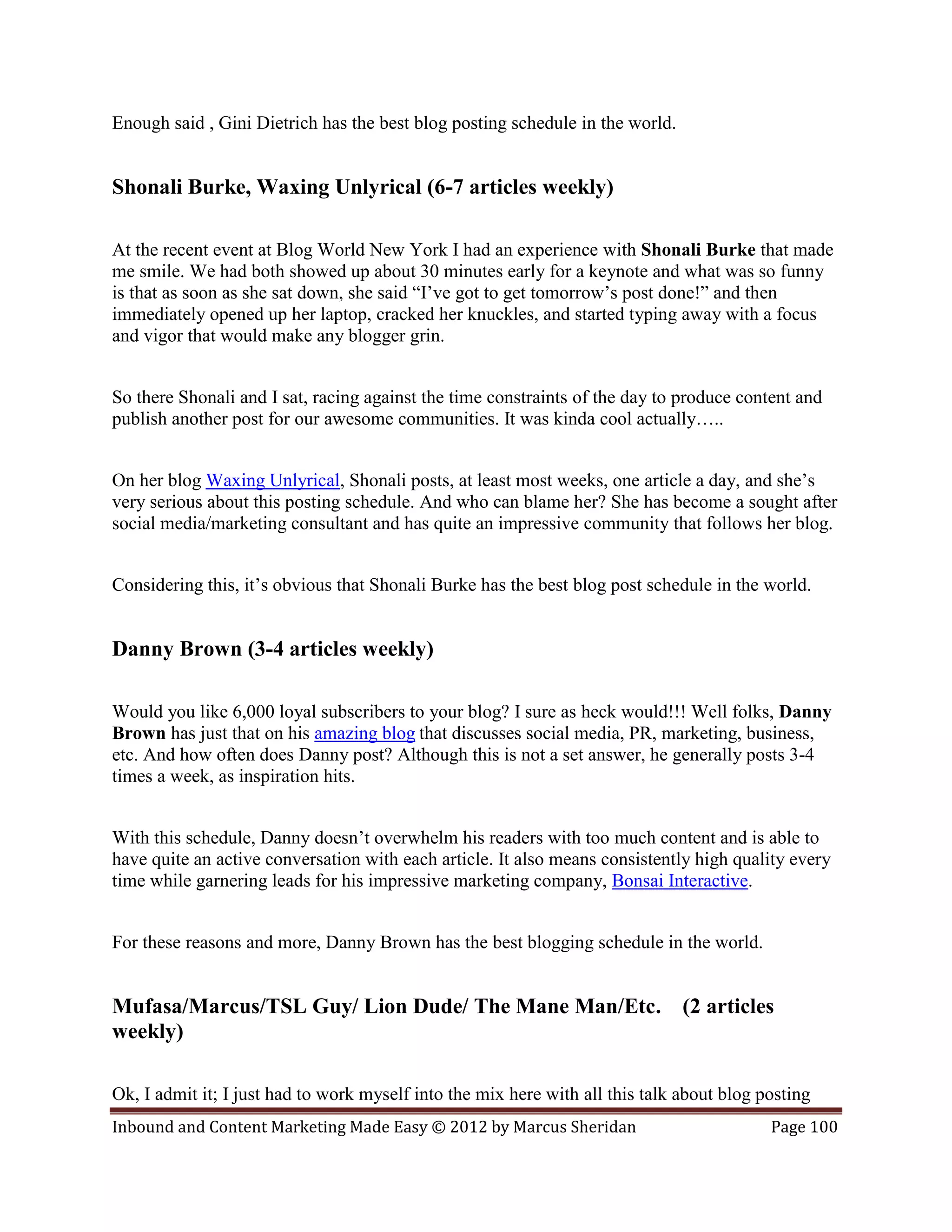 Enough said , Gini Dietrich has the best blog posting schedule in the world.


Shonali Burke, Waxing Unlyrical (6-7 articles weekly)

At the recent event at Blog World New York I had an experience with Shonali Burke that made
me smile. We had both showed up about 30 minutes early for a keynote and what was so funny
is that as soon as she sat down, she said “I’ve got to get tomorrow’s post done!” and then
immediately opened up her laptop, cracked her knuckles, and started typing away with a focus
and vigor that would make any blogger grin.


So there Shonali and I sat, racing against the time constraints of the day to produce content and
publish another post for our awesome communities. It was kinda cool actually…..


On her blog Waxing Unlyrical, Shonali posts, at least most weeks, one article a day, and she’s
very serious about this posting schedule. And who can blame her? She has become a sought after
social media/marketing consultant and has quite an impressive community that follows her blog.


Considering this, it’s obvious that Shonali Burke has the best blog post schedule in the world.


Danny Brown (3-4 articles weekly)

Would you like 6,000 loyal subscribers to your blog? I sure as heck would!!! Well folks, Danny
Brown has just that on his amazing blog that discusses social media, PR, marketing, business,
etc. And how often does Danny post? Although this is not a set answer, he generally posts 3-4
times a week, as inspiration hits.


With this schedule, Danny doesn’t overwhelm his readers with too much content and is able to
have quite an active conversation with each article. It also means consistently high quality every
time while garnering leads for his impressive marketing company, Bonsai Interactive.


For these reasons and more, Danny Brown has the best blogging schedule in the world.


Mufasa/Marcus/TSL Guy/ Lion Dude/ The Mane Man/Etc. (2 articles
weekly)

Ok, I admit it; I just had to work myself into the mix here with all this talk about blog posting
Inbound and Content Marketing Made Easy © 2012 by Marcus Sheridan                          Page 100
 