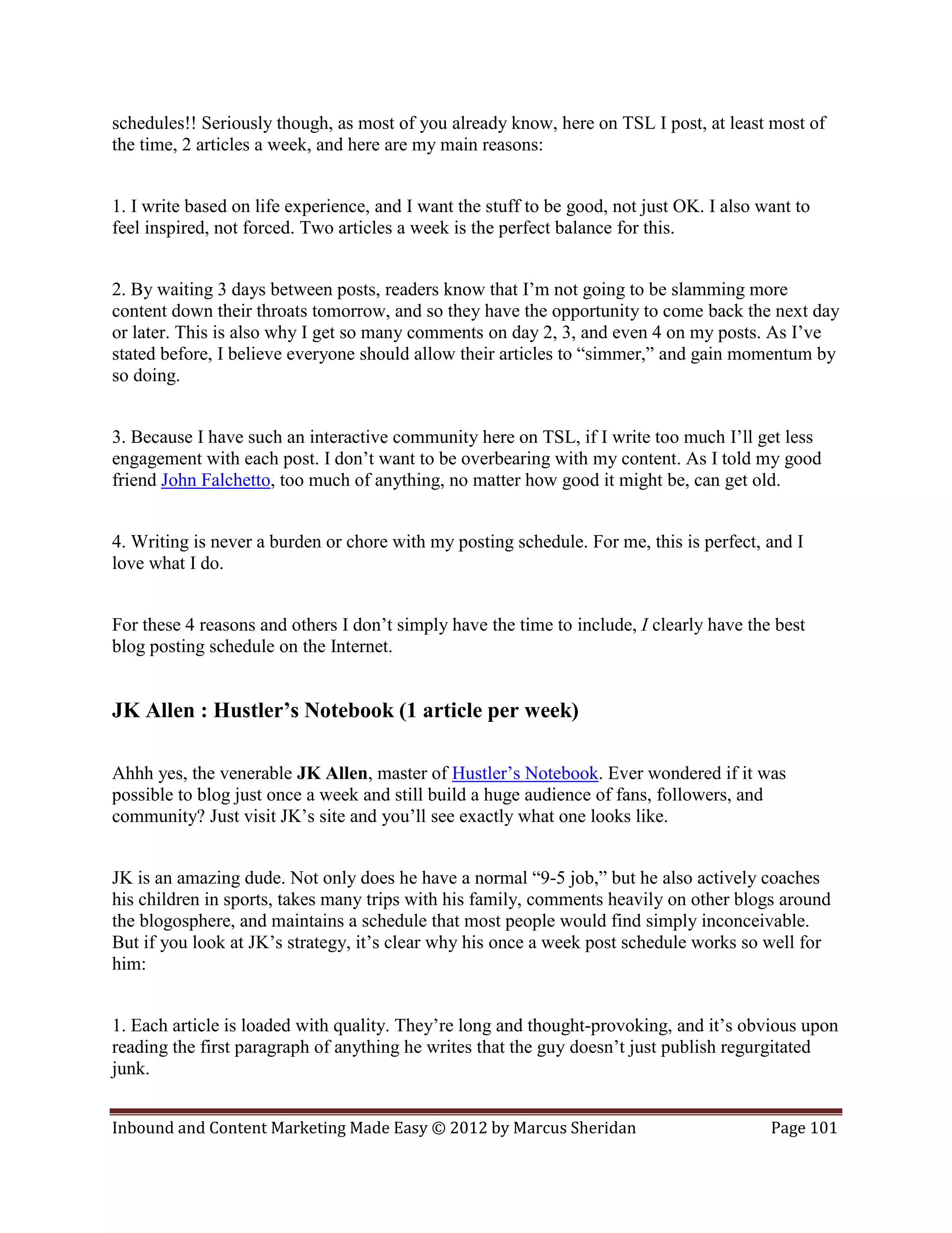 schedules!! Seriously though, as most of you already know, here on TSL I post, at least most of
the time, 2 articles a week, and here are my main reasons:


1. I write based on life experience, and I want the stuff to be good, not just OK. I also want to
feel inspired, not forced. Two articles a week is the perfect balance for this.


2. By waiting 3 days between posts, readers know that I’m not going to be slamming more
content down their throats tomorrow, and so they have the opportunity to come back the next day
or later. This is also why I get so many comments on day 2, 3, and even 4 on my posts. As I’ve
stated before, I believe everyone should allow their articles to “simmer,” and gain momentum by
so doing.


3. Because I have such an interactive community here on TSL, if I write too much I’ll get less
engagement with each post. I don’t want to be overbearing with my content. As I told my good
friend John Falchetto, too much of anything, no matter how good it might be, can get old.


4. Writing is never a burden or chore with my posting schedule. For me, this is perfect, and I
love what I do.


For these 4 reasons and others I don’t simply have the time to include, I clearly have the best
blog posting schedule on the Internet.


JK Allen : Hustler’s Notebook (1 article per week)

Ahhh yes, the venerable JK Allen, master of Hustler’s Notebook. Ever wondered if it was
possible to blog just once a week and still build a huge audience of fans, followers, and
community? Just visit JK’s site and you’ll see exactly what one looks like.


JK is an amazing dude. Not only does he have a normal “9-5 job,” but he also actively coaches
his children in sports, takes many trips with his family, comments heavily on other blogs around
the blogosphere, and maintains a schedule that most people would find simply inconceivable.
But if you look at JK’s strategy, it’s clear why his once a week post schedule works so well for
him:


1. Each article is loaded with quality. They’re long and thought-provoking, and it’s obvious upon
reading the first paragraph of anything he writes that the guy doesn’t just publish regurgitated
junk.


Inbound and Content Marketing Made Easy © 2012 by Marcus Sheridan                          Page 101
 