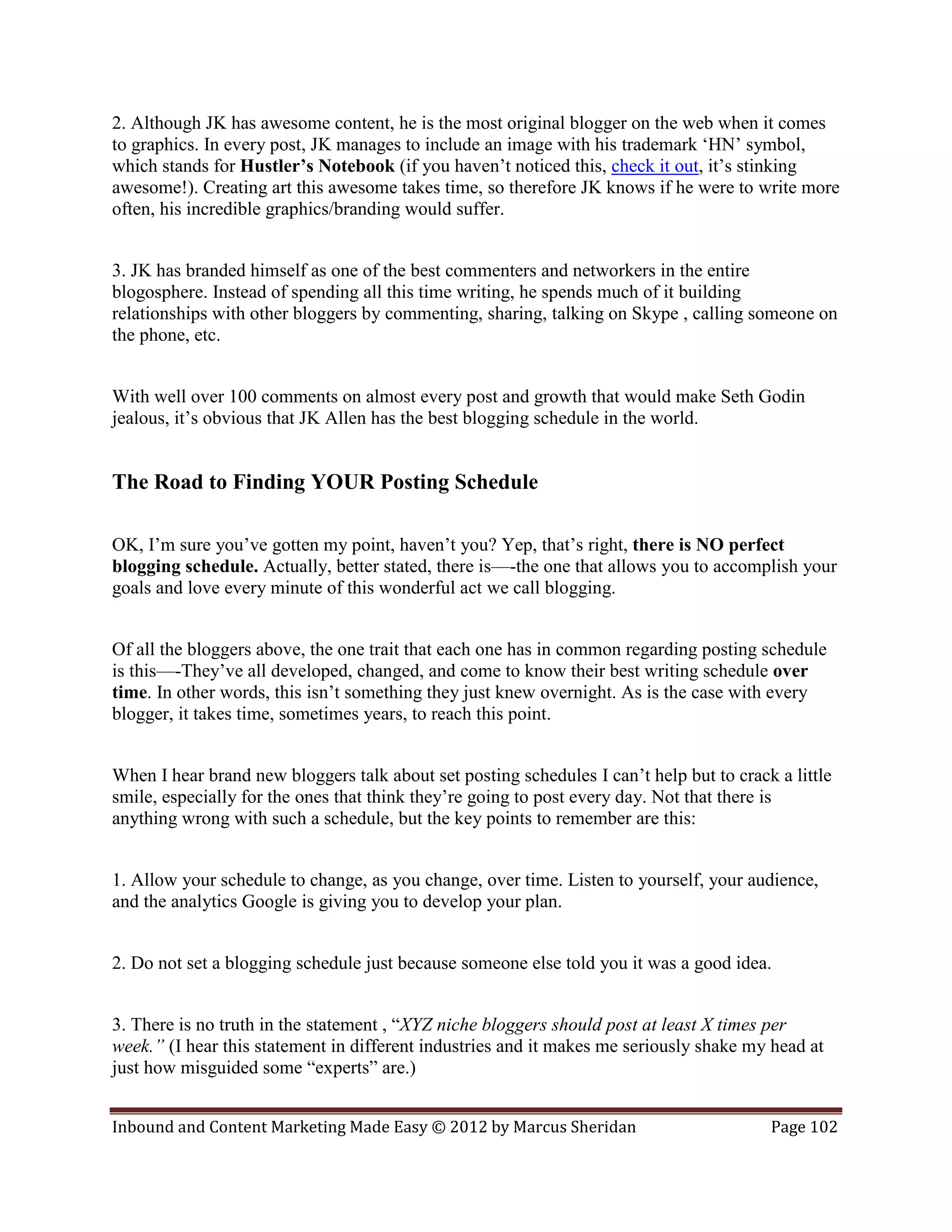 2. Although JK has awesome content, he is the most original blogger on the web when it comes
to graphics. In every post, JK manages to include an image with his trademark ‘HN’ symbol,
which stands for Hustler’s Notebook (if you haven’t noticed this, check it out, it’s stinking
awesome!). Creating art this awesome takes time, so therefore JK knows if he were to write more
often, his incredible graphics/branding would suffer.


3. JK has branded himself as one of the best commenters and networkers in the entire
blogosphere. Instead of spending all this time writing, he spends much of it building
relationships with other bloggers by commenting, sharing, talking on Skype , calling someone on
the phone, etc.


With well over 100 comments on almost every post and growth that would make Seth Godin
jealous, it’s obvious that JK Allen has the best blogging schedule in the world.


The Road to Finding YOUR Posting Schedule

OK, I’m sure you’ve gotten my point, haven’t you? Yep, that’s right, there is NO perfect
blogging schedule. Actually, better stated, there is—-the one that allows you to accomplish your
goals and love every minute of this wonderful act we call blogging.


Of all the bloggers above, the one trait that each one has in common regarding posting schedule
is this—-They’ve all developed, changed, and come to know their best writing schedule over
time. In other words, this isn’t something they just knew overnight. As is the case with every
blogger, it takes time, sometimes years, to reach this point.


When I hear brand new bloggers talk about set posting schedules I can’t help but to crack a little
smile, especially for the ones that think they’re going to post every day. Not that there is
anything wrong with such a schedule, but the key points to remember are this:


1. Allow your schedule to change, as you change, over time. Listen to yourself, your audience,
and the analytics Google is giving you to develop your plan.


2. Do not set a blogging schedule just because someone else told you it was a good idea.


3. There is no truth in the statement , “XYZ niche bloggers should post at least X times per
week.” (I hear this statement in different industries and it makes me seriously shake my head at
just how misguided some “experts” are.)


Inbound and Content Marketing Made Easy © 2012 by Marcus Sheridan                        Page 102
 